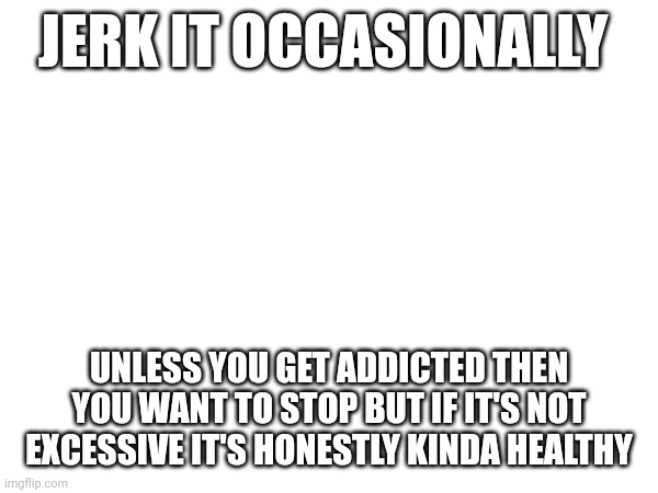 JERK IT OCCASIONALLY; UNLESS YOU GET ADDICTED THEN YOU WANT TO STOP BUT IF IT'S NOT EXCESSIVE IT'S HONESTLY KINDA HEALTHY | made w/ Imgflip meme maker