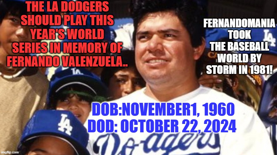 Rest In Peace. | THE LA DODGERS SHOULD PLAY THIS YEAR'S WORLD SERIES IN MEMORY OF FERNANDO VALENZUELA.. FERNANDOMANIA TOOK THE BASEBALL WORLD BY STORM IN 1981! DOB:NOVEMBER1, 1960
DOD: OCTOBER 22, 2024 | image tagged in mlb baseball | made w/ Imgflip meme maker