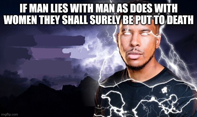 mod note: not funny didn’t laugh | IF MAN LIES WITH MAN AS DOES WITH WOMEN THEY SHALL SURELY BE PUT TO DEATH | image tagged in you should kill yourself now | made w/ Imgflip meme maker