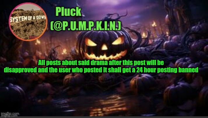 P.U.M.P.K.I.N. announcement (thanks corpse) | All posts about said drama after this post will be disapproved and the user who posted it shall get a 24 hour posting banned | image tagged in p u m p k i n announcement thanks corpse | made w/ Imgflip meme maker