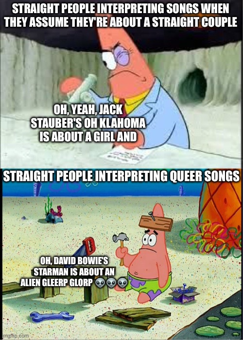 The heteronormativity ??? | STRAIGHT PEOPLE INTERPRETING SONGS WHEN THEY ASSUME THEY'RE ABOUT A STRAIGHT COUPLE; OH, YEAH, JACK STAUBER'S OH KLAHOMA IS ABOUT A GIRL AND; STRAIGHT PEOPLE INTERPRETING QUEER SONGS; OH, DAVID BOWIE'S STARMAN IS ABOUT AN ALIEN GLEERP GLORP 👽👽👽 | image tagged in patrick smart dumb,lgbtq,david bowie,gay,funny,memes | made w/ Imgflip meme maker