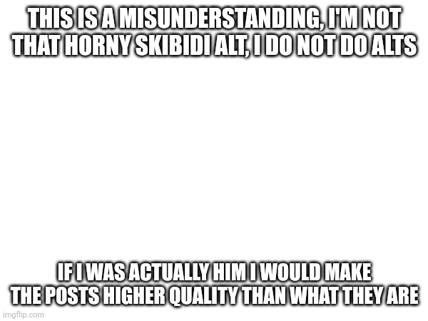 THIS IS A MISUNDERSTANDING, I'M NOT THAT HORNY SKIBIDI ALT, I DO NOT DO ALTS; IF I WAS ACTUALLY HIM I WOULD MAKE THE POSTS HIGHER QUALITY THAN WHAT THEY ARE | made w/ Imgflip meme maker