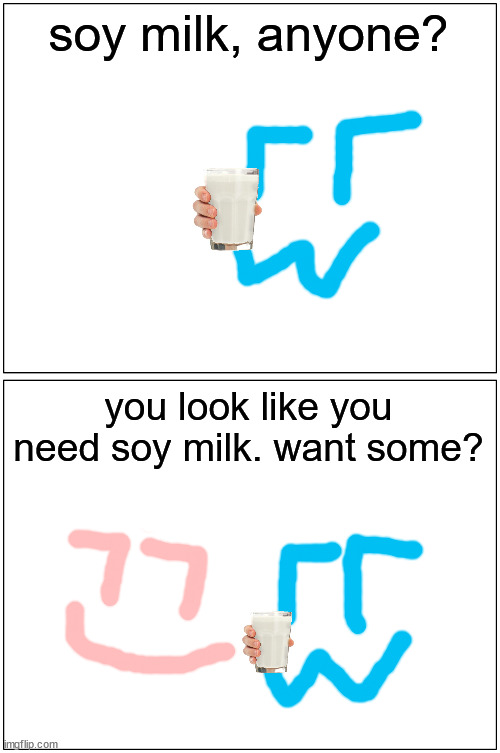 Blank Comic Panel 1x2 Meme | soy milk, anyone? you look like you need soy milk. want some? | image tagged in memes,blank comic panel 1x2 | made w/ Imgflip meme maker