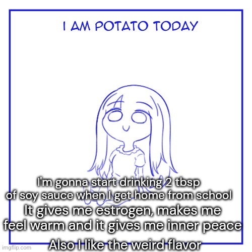 I am potato today | It gives me estrogen, makes me feel warm and it gives me inner peace; I'm gonna start drinking 2 tbsp of soy sauce when I get home from school; Also I like the weird flavor | image tagged in i am potato today,i feel so calm and warm inside,im blushing lightly,and soon i might look like me | made w/ Imgflip meme maker