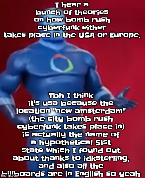 Yeah | Tbh I think it's usa because the location "new amsterdam" (the city bomb rush cyberfunk takes place in) is actually the name of a hypothetical 51st state which I found out about thanks to idksterling, and also all the billboards are in English so yeah; I hear a bunch of theories on how bomb rush cyberfunk either takes place in the USA or Europe. | image tagged in fentosis jones | made w/ Imgflip meme maker