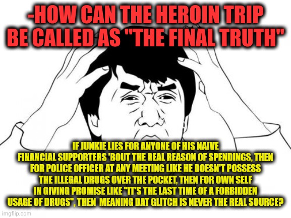 -Weird crap. | -HOW CAN THE HEROIN TRIP BE CALLED AS "THE FINAL TRUTH"; IF JUNKIE LIES FOR ANYONE OF HIS NAIVE FINANCIAL SUPPORTERS 'BOUT THE REAL REASON OF SPENDINGS, THEN FOR POLICE OFFICER AT ANY MEETING LIKE HE DOESN'T POSSESS THE ILLEGAL DRUGS OVER THE POCKET, THEN FOR OWN SELF IN GIVING PROMISE LIKE "IT'S THE LAST TIME OF A FORBIDDEN USAGE OF DRUGS", THEN  MEANING DAT GLITCH IS NEVER THE REAL SOURCE? | image tagged in memes,jackie chan wtf,short satisfaction vs truth,heroin henry,kirby's calling the police,maury lie detector | made w/ Imgflip meme maker