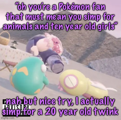 I deleted it just to repost it because I messed up the caption lmaooo | “oh you’re a Pokémon fan that must mean you simp for animals and ten year old girls”; nah but nice try, I actually simp for a 20 year old twink | image tagged in men will see this and think hell yeah | made w/ Imgflip meme maker