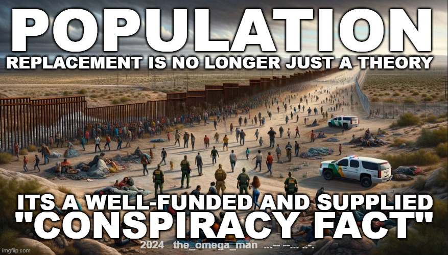 The Day Politics Ends | POPULATION; REPLACEMENT IS NO LONGER JUST A THEORY; ITS A WELL-FUNDED AND SUPPLIED; "CONSPIRACY FACT"; 2024   the_omega_man  ...-- --... ..-. | made w/ Imgflip meme maker