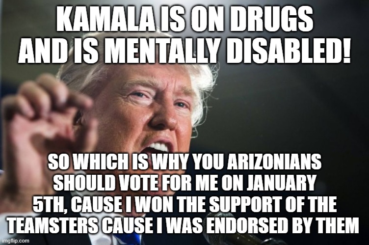 Desperate Don | KAMALA IS ON DRUGS AND IS MENTALLY DISABLED! SO WHICH IS WHY YOU ARIZONIANS SHOULD VOTE FOR ME ON JANUARY 5TH, CAUSE I WON THE SUPPORT OF THE TEAMSTERS CAUSE I WAS ENDORSED BY THEM | image tagged in donald trump,pathetic don | made w/ Imgflip meme maker