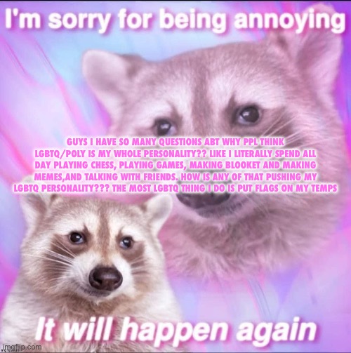 sorry for being annoying | GUYS I HAVE SO MANY QUESTIONS ABT WHY PPL THINK LGBTQ/POLY IS MY WHOLE PERSONALITY?? LIKE I LITERALLY SPEND ALL DAY PLAYING CHESS, PLAYING GAMES, MAKING BLOOKET AND MAKING MEMES,AND TALKING WITH FRIENDS. HOW IS ANY OF THAT PUSHING MY LGBTQ PERSONALITY??? THE MOST LGBTQ THING I DO IS PUT FLAGS ON MY TEMPS | image tagged in sorry for being annoying | made w/ Imgflip meme maker