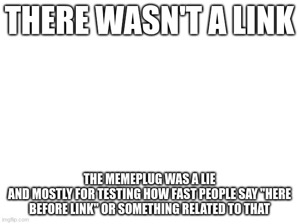 THERE WASN'T A LINK; THE MEMEPLUG WAS A LIE
AND MOSTLY FOR TESTING HOW FAST PEOPLE SAY "HERE BEFORE LINK" OR SOMETHING RELATED TO THAT | made w/ Imgflip meme maker