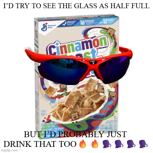 cinnaspooky | I’D TRY TO SEE THE GLASS AS HALF FULL; BUT I’D PROBABLY JUST  DRINK THAT TOO🔥🔥🗣️🗣️🗣️🗣️ | image tagged in cinnaspooky | made w/ Imgflip meme maker