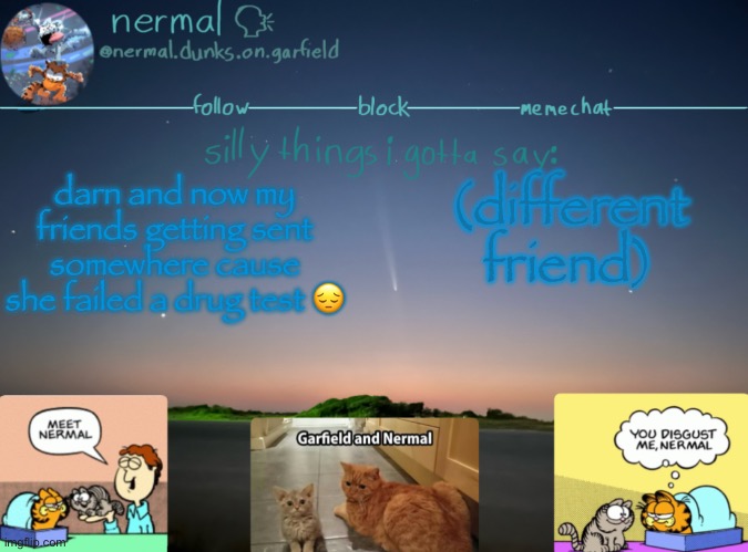 nermal :speak: | darn and now my friends getting sent somewhere cause she failed a drug test 😔; (different friend) | image tagged in nermal speak | made w/ Imgflip meme maker