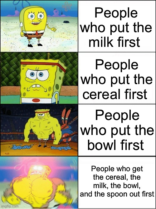 C’mon guys, get those things out first before you start arguing about what goes in the bowl first :) | People who put the milk first; People who put the cereal first; People who put the bowl first; People who get the cereal, the milk, the bowl, and the spoon out first | image tagged in sponge finna commit muder,cereal,milk | made w/ Imgflip meme maker