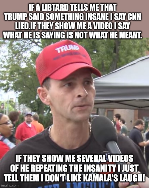 Magadenial | IF A LIBTARD TELLS ME THAT TRUMP SAID SOMETHING INSANE I SAY CNN LIED.IF THEY SHOW ME A VIDEO I SAY WHAT HE IS SAYING IS NOT WHAT HE MEANT. IF THEY SHOW ME SEVERAL VIDEOS OF HE REPEATING THE INSANITY I JUST TELL THEM I DON'T LIKE KAMALA'S LAUGH! | image tagged in trump supporter,conservative,republican,nevertrump meme,maga,trump | made w/ Imgflip meme maker