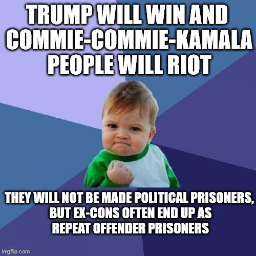 The Oracle Of Empirical Evidence Speaks, Yes. (TOOEESY) | TRUMP WILL WIN AND 
COMMIE-COMMIE-KAMALA
PEOPLE WILL RIOT; THEY WILL NOT BE MADE POLITICAL PRISONERS,
 BUT EX-CONS OFTEN END UP AS
 REPEAT OFFENDER PRISONERS | image tagged in memes,success kid,experience | made w/ Imgflip meme maker