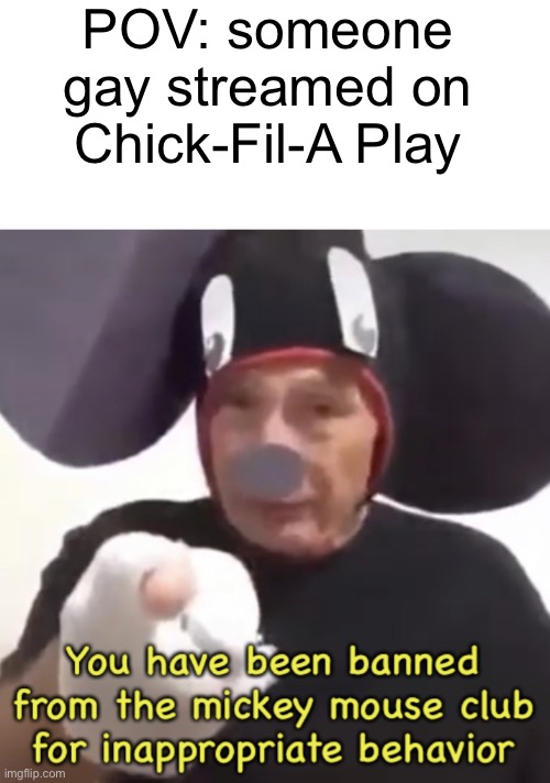 Oh no. | POV: someone gay streamed on Chick-Fil-A Play | image tagged in blank white template,banned from the mickey mouse club,chick fil a,chick fil a play,homophobia | made w/ Imgflip meme maker