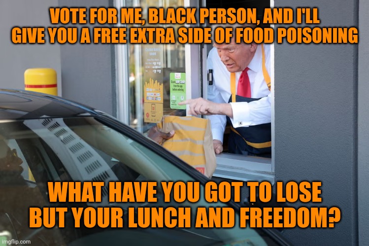 Bad taste | VOTE FOR ME, BLACK PERSON, AND I'LL GIVE YOU A FREE EXTRA SIDE OF FOOD POISONING; WHAT HAVE YOU GOT TO LOSE BUT YOUR LUNCH AND FREEDOM? | image tagged in donald trump mcdonald's,racist clown,e coli,fast food,facade politics | made w/ Imgflip meme maker