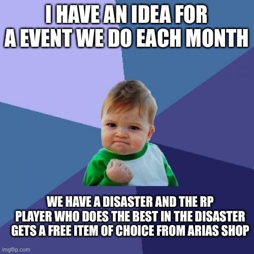 Type y for yes, and N for no to vote on this | I HAVE AN IDEA FOR A EVENT WE DO EACH MONTH; WE HAVE A DISASTER AND THE RP PLAYER WHO DOES THE BEST IN THE DISASTER GETS A FREE ITEM OF CHOICE FROM ARIAS SHOP | image tagged in memes,success kid | made w/ Imgflip meme maker