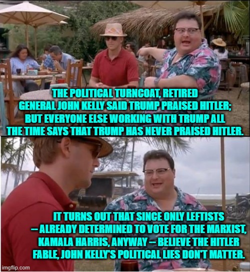 One wonders how much the Political Left paid the retired general. | THE POLITICAL TURNCOAT, RETIRED GENERAL JOHN KELLY SAID TRUMP PRAISED HITLER; BUT EVERYONE ELSE WORKING WITH TRUMP ALL THE TIME SAYS THAT TRUMP HAS NEVER PRAISED HITLER. IT TURNS OUT THAT SINCE ONLY LEFTISTS -- ALREADY DETERMINED TO VOTE FOR THE MARXIST, KAMALA HARRIS, ANYWAY -- BELIEVE THE HITLER FABLE, JOHN KELLY'S POLITICAL LIES DON'T MATTER. | image tagged in yep | made w/ Imgflip meme maker