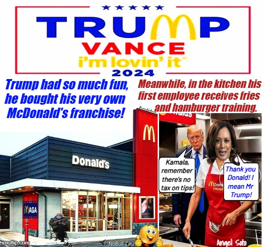 Trump buys his own McDonald's and hires Kamala | Trump had so much fun,
he bought his very own
 McDonald's franchise! Meanwhile, in the kitchen his
first employee receives fries
         and hamburger training. Kamala,
remember 
there's no  
tax on tips! Thank you
Donald! I
mean Mr
 Trump! Angel Soto | image tagged in donald trump,kamala harris,bernie sanders,mcdonald's,no tax on tips,maga | made w/ Imgflip meme maker