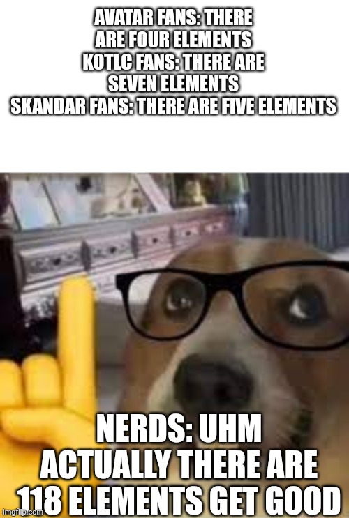 118 elements | AVATAR FANS: THERE ARE FOUR ELEMENTS
KOTLC FANS: THERE ARE SEVEN ELEMENTS
SKANDAR FANS: THERE ARE FIVE ELEMENTS; NERDS: UHM ACTUALLY THERE ARE 118 ELEMENTS GET GOOD | image tagged in nerd dog | made w/ Imgflip meme maker