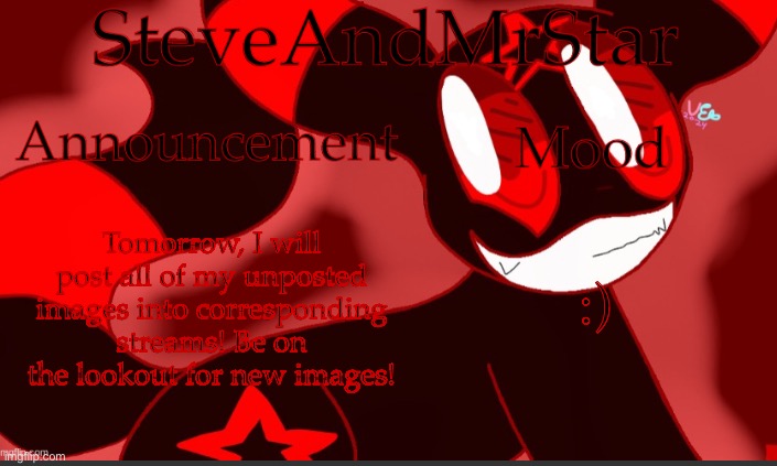 :) | Tomorrow, I will post all of my unposted images into corresponding streams! Be on the lookout for new images! :) | image tagged in steveandmrstar announcement temp credits to uni | made w/ Imgflip meme maker