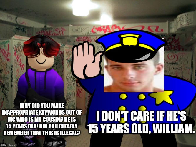 MC is 15 years old. And the Deikmann UTTP should go to prison for this. | WHY DID YOU MAKE INAPPROPRIATE KEYWORDS OUT OF MC WHO IS MY COUSIN? HE IS 15 YEARS OLD! DID YOU CLEARLY REMEMBER THAT THIS IS ILLEGAL? I DON'T CARE IF HE'S 15 YEARS OLD, WILLIAM. | image tagged in vandalized school,william,deikmann uttp,deikmann,uttp,pdf file | made w/ Imgflip meme maker