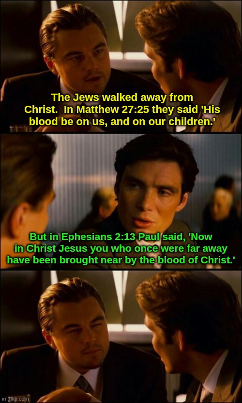 Bible | The Jews walked away from Christ.  In Matthew 27:25 they said 'His blood be on us, and on our children.'; But in Ephesians 2:13 Paul said, 'Now in Christ Jesus you who once were far away have been brought near by the blood of Christ.' | image tagged in di caprio inception | made w/ Imgflip meme maker