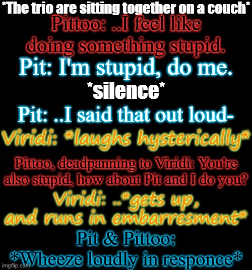 From a random quote I got, but I evolved it | *The trio are sitting together on a couch*; Pittoo: ..I feel like doing something stupid. Pit: I'm stupid, do me. *silence*; Pit: ..I said that out loud-; Viridi: *laughs hysterically*; Pittoo, deadpanning to Viridi: You're also stupid, how about Pit and I do you? Viridi: ..*gets up, and runs in embarresment*; Pit & Pittoo: *Wheeze loudly in responce* | image tagged in blck | made w/ Imgflip meme maker