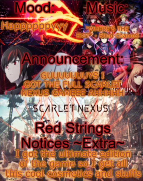 *postpones doing Yuito’s route (does Kasane’s instead) so I don’t have to suffer Nagi being my fave character* | “WHERE’S THE EXIT” - Blind Channel; Happppppyyy; GUUUUUUUYS I GOT THE FULL SCARLET NEXUS GAMEEE AHHHHH; I got the ultimate edition of the game so I get all this cool cosmetics and stuffs | image tagged in mikastartheeegon's mood temp remade | made w/ Imgflip meme maker