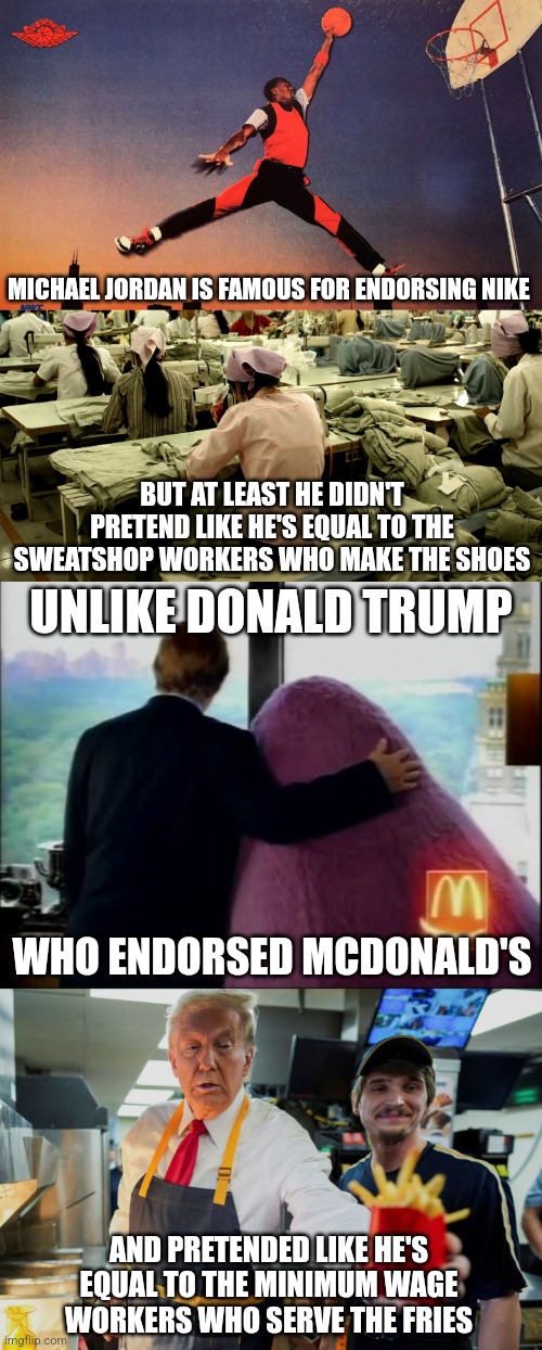 Trump isn't equal to struggling McDonald's minimum wage workers like how Michael Jordan isn't equal to Nike sweatshop workers | MICHAEL JORDAN IS FAMOUS FOR ENDORSING NIKE; BUT AT LEAST HE DIDN'T PRETEND LIKE HE'S EQUAL TO THE SWEATSHOP WORKERS WHO MAKE THE SHOES; UNLIKE DONALD TRUMP; WHO ENDORSED MCDONALD'S; AND PRETENDED LIKE HE'S EQUAL TO THE MINIMUM WAGE WORKERS WHO SERVE THE FRIES | image tagged in donald trump,michael jordan,mcdonalds,nike,scumbag,exploitation | made w/ Imgflip meme maker