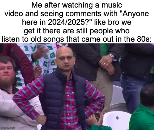 most common comments on YouTube | Me after watching a music video and seeing comments with "Anyone here in 2024/2025?" like bro we get it there are still people who listen to old songs that came out in the 80s: | image tagged in disappointed muhammad sarim akhtar,memes,relatable memes,youtube | made w/ Imgflip meme maker