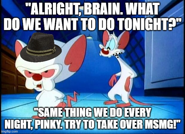 Pinky and the Brain was the GOAT | "ALRIGHT, BRAIN. WHAT DO WE WANT TO DO TONIGHT?"; "SAME THING WE DO EVERY NIGHT, PINKY. TRY TO TAKE OVER MSMG!" | image tagged in pinky and the brain monday | made w/ Imgflip meme maker