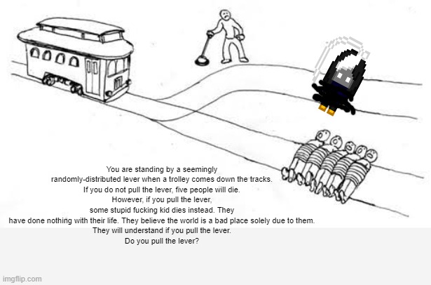 The trolley problem | You are standing by a seemingly randomly-distributed lever when a trolley comes down the tracks.
If you do not pull the lever, five people will die.
However, if you pull the lever, some stupid fucking kid dies instead. They have done nothing with their life. They believe the world is a bad place solely due to them.
They will understand if you pull the lever.
Do you pull the lever? | image tagged in trolley problem | made w/ Imgflip meme maker