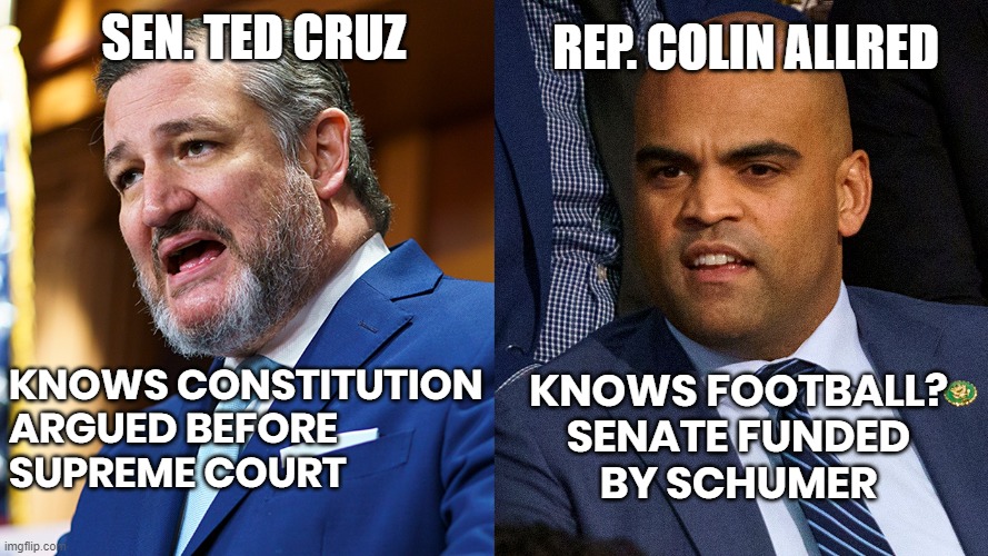 CRUZ AWAY FROM THE ALLREDs | REP. COLIN ALLRED; SEN. TED CRUZ; KNOWS CONSTITUTION
ARGUED BEFORE
SUPREME COURT; KNOWS FOOTBALL?
SENATE FUNDED
BY SCHUMER | image tagged in cruz,allred,constitution,football,schumer funded,vote | made w/ Imgflip meme maker