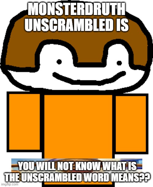 don't say the unscrambled version of monsterdruth, worst mistake of my life | MONSTERDRUTH UNSCRAMBLED IS; YOU WILL NOT KNOW WHAT IS THE UNSCRAMBLED WORD MEANS?? | image tagged in funny,memes,worst mistake of my life,bad time,you have been eternally cursed for reading the tags,horror | made w/ Imgflip meme maker