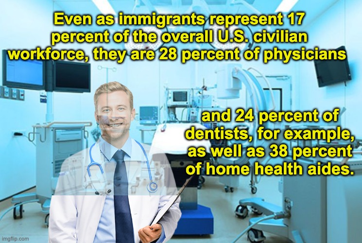 Still railing against immigrants? Don't get sick, then | Even as immigrants represent 17 percent of the overall U.S. civilian workforce, they are 28 percent of physicians; and 24 percent of dentists, for example, as well as 38 percent of home health aides. | image tagged in operation room hospital,doctor,healthcare,safety,health | made w/ Imgflip meme maker