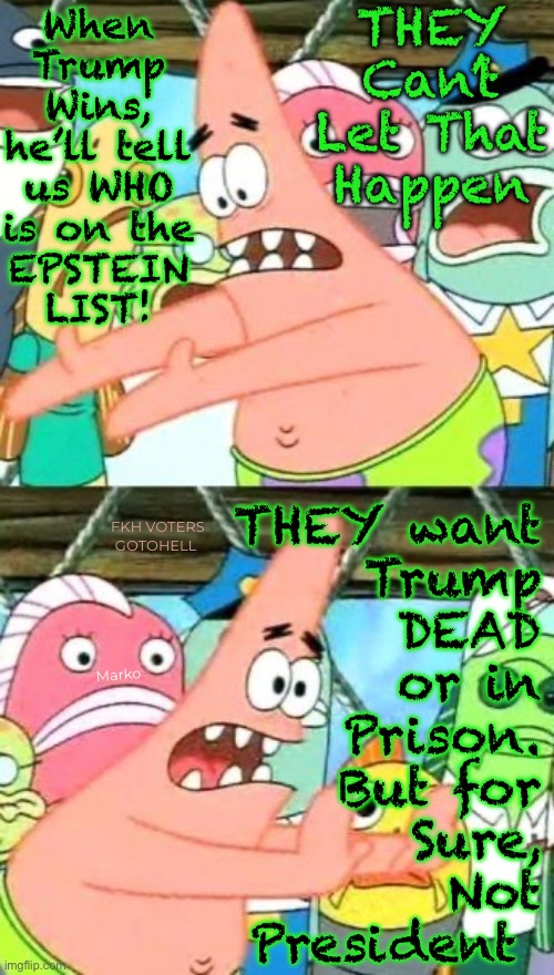 He’s none of the things they say he is.  He’s just the Worst Kind of Trouble, for All of THEM | THEY Can’t
Let That
Happen; When
Trump
Wins,
he’ll tell
us WHO
is on the
EPSTEIN
LIST! FKH VOTERS GOTOHELL; THEY want
Trump
DEAD
or in
Prison.
But for
Sure,
Not
President; Marko | image tagged in memes,put it somewhere else patrick,y cant u dems see this,it aint trump thats the problem,too brainwashed 2 c reality,f dems | made w/ Imgflip meme maker