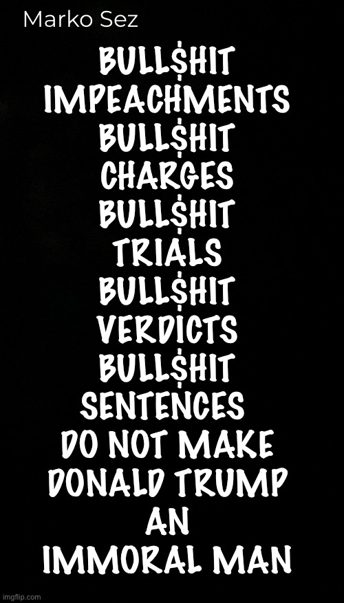 Lefty LIES —repeated again & again—  are still Nothing But LIES | Marko Sez; BULL$HIT
IMPEACHMENTS
BULL$HIT
CHARGES
BULL$HIT
TRIALS
BULL$HIT
VERDICTS
BULL$HIT
SENTENCES 
DO NOT MAKE
DONALD TRUMP
AN
IMMORAL MAN | image tagged in memes,deathcult dems anti america party,lie cheat steal,no values no principles,if u vote dem you r promoting evil,fkh kma | made w/ Imgflip meme maker