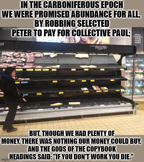 Where's the meat? | IN THE CARBONIFEROUS EPOCH WE WERE PROMISED ABUNDANCE FOR ALL, 
BY ROBBING SELECTED PETER TO PAY FOR COLLECTIVE PAUL; BUT, THOUGH WE HAD PLE | image tagged in where's the meat | made w/ Imgflip meme maker