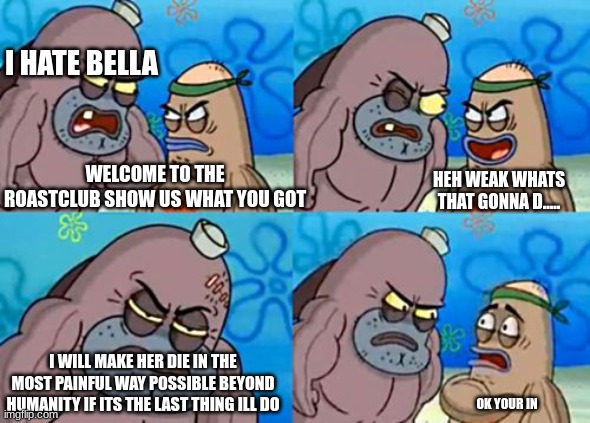 How Tough Are You Meme | I HATE BELLA; WELCOME TO THE ROASTCLUB SHOW US WHAT YOU GOT; HEH WEAK WHATS THAT GONNA D..... I WILL MAKE HER DIE IN THE MOST PAINFUL WAY POSSIBLE BEYOND HUMANITY IF ITS THE LAST THING ILL DO; OK YOUR IN | image tagged in memes,how tough are you | made w/ Imgflip meme maker