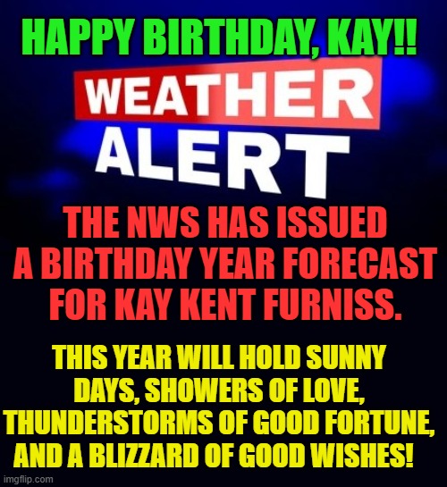 Weather Alert | HAPPY BIRTHDAY, KAY!! THE NWS HAS ISSUED A BIRTHDAY YEAR FORECAST FOR KAY KENT FURNISS. THIS YEAR WILL HOLD SUNNY DAYS, SHOWERS OF LOVE, THUNDERSTORMS OF GOOD FORTUNE, AND A BLIZZARD OF GOOD WISHES! | image tagged in weather alert | made w/ Imgflip meme maker