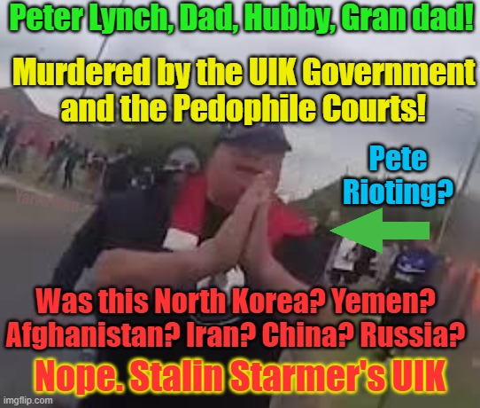 Peter Lynch, murdered by the UIK Government and Pedophile Courts! | Peter Lynch, Dad, Hubby, Gran dad! Murdered by the UIK Government and the Pedophile Courts! Pete Rioting? Yarra Man; Was this North Korea? Yemen? Afghanistan? Iran? China? Russia? Nope. Stalin Starmer's UIK | image tagged in communism,extremists,labour,progressives,islamist england,execution | made w/ Imgflip meme maker