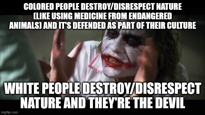 And everybody loses their minds | COLORED PEOPLE DESTROY/DISRESPECT NATURE (LIKE USING MEDICINE FROM ENDANGERED ANIMALS) AND IT'S DEFENDED AS PART OF THEIR CULTURE; WHITE PEOPLE DESTROY/DISRESPECT NATURE AND THEY'RE THE DEVIL | image tagged in memes,and everybody loses their minds | made w/ Imgflip meme maker