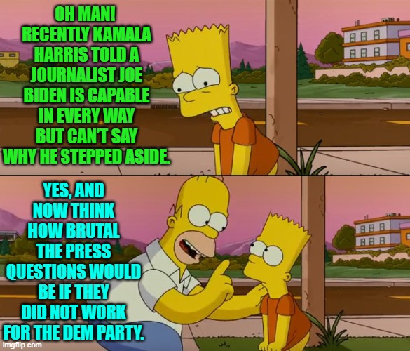 Imagine Kamala trying to dodge Trump level questions from the press. | OH MAN!  RECENTLY KAMALA HARRIS TOLD A JOURNALIST JOE BIDEN IS CAPABLE IN EVERY WAY BUT CAN’T SAY WHY HE STEPPED ASIDE. YES, AND NOW THINK HOW BRUTAL THE PRESS QUESTIONS WOULD BE IF THEY DID NOT WORK FOR THE DEM PARTY. | image tagged in yep | made w/ Imgflip meme maker