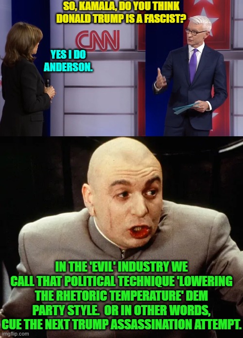 Yes, real question asked and real answer to that question. | SO, KAMALA, DO YOU THINK DONALD TRUMP IS A FASCIST? YES I DO ANDERSON. IN THE 'EVIL' INDUSTRY WE CALL THAT POLITICAL TECHNIQUE 'LOWERING THE RHETORIC TEMPERATURE' DEM PARTY STYLE.  OR IN OTHER WORDS, CUE THE NEXT TRUMP ASSASSINATION ATTEMPT. | image tagged in yep | made w/ Imgflip meme maker