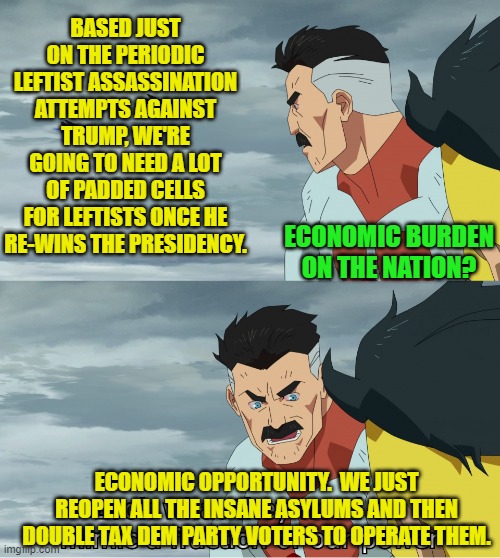 Modern Dem Party generated problems require modern GOP generated solutions. | BASED JUST ON THE PERIODIC LEFTIST ASSASSINATION ATTEMPTS AGAINST TRUMP, WE'RE GOING TO NEED A LOT OF PADDED CELLS FOR LEFTISTS ONCE HE RE-WINS THE PRESIDENCY. ECONOMIC BURDEN ON THE NATION? ECONOMIC OPPORTUNITY.  WE JUST REOPEN ALL THE INSANE ASYLUMS AND THEN DOUBLE TAX DEM PARTY VOTERS TO OPERATE THEM. | image tagged in yep | made w/ Imgflip meme maker