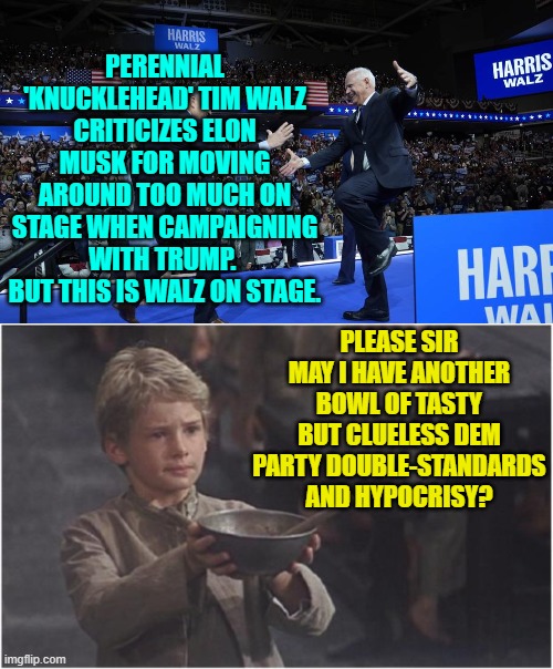 Mighty tasty for empty calories. | PERENNIAL 'KNUCKLEHEAD' TIM WALZ CRITICIZES ELON MUSK FOR MOVING AROUND TOO MUCH ON STAGE WHEN CAMPAIGNING WITH TRUMP.  BUT THIS IS WALZ ON STAGE. PLEASE SIR MAY I HAVE ANOTHER BOWL OF TASTY BUT CLUELESS DEM PARTY DOUBLE-STANDARDS AND HYPOCRISY? | image tagged in yep | made w/ Imgflip meme maker