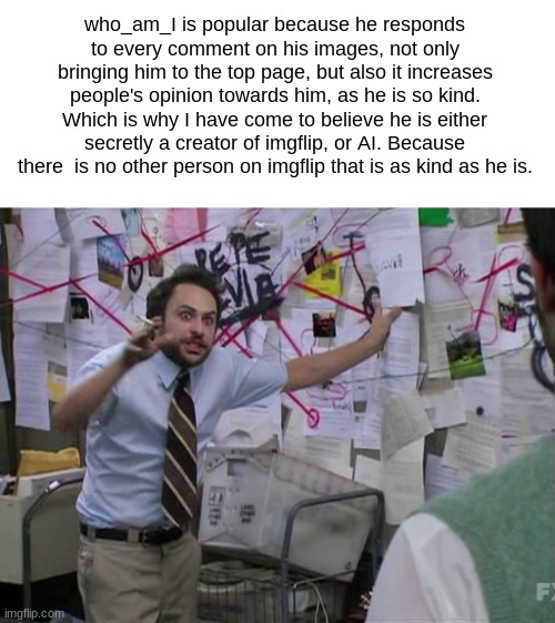 Today, I felt like doing theories. | who_am_I is popular because he responds to every comment on his images, not only bringing him to the top page, but also it increases people's opinion towards him, as he is so kind.
Which is why I have come to believe he is either secretly a creator of imgflip, or AI. Because there  is no other person on imgflip that is as kind as he is. | image tagged in charlie conspiracy always sunny in philidelphia,who_am_i,guys i have a theory | made w/ Imgflip meme maker